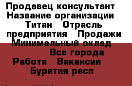 Продавец-консультант › Название организации ­ Титан › Отрасль предприятия ­ Продажи › Минимальный оклад ­ 15 000 - Все города Работа » Вакансии   . Бурятия респ.